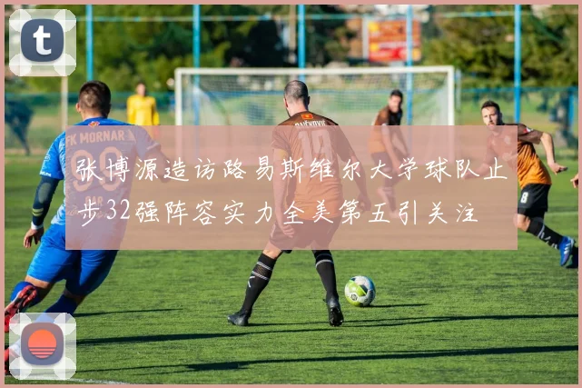 张博源造访路易斯维尔大学球队止步32强阵容实力全美第五引关注