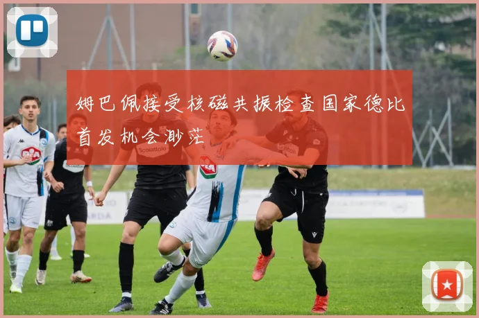 姆巴佩接受核磁共振检查国家德比首发机会渺茫