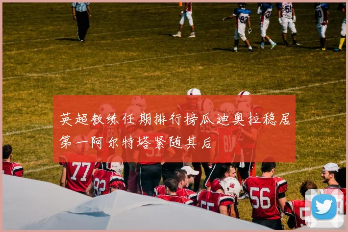 英超教练任期排行榜瓜迪奥拉稳居第一阿尔特塔紧随其后