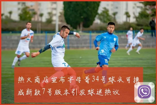 热火商店宣布字母哥34号球衣可换成新款7号版本引发球迷热议