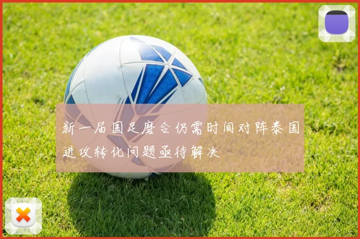 新一届国足磨合仍需时间对阵泰国进攻转化问题亟待解决