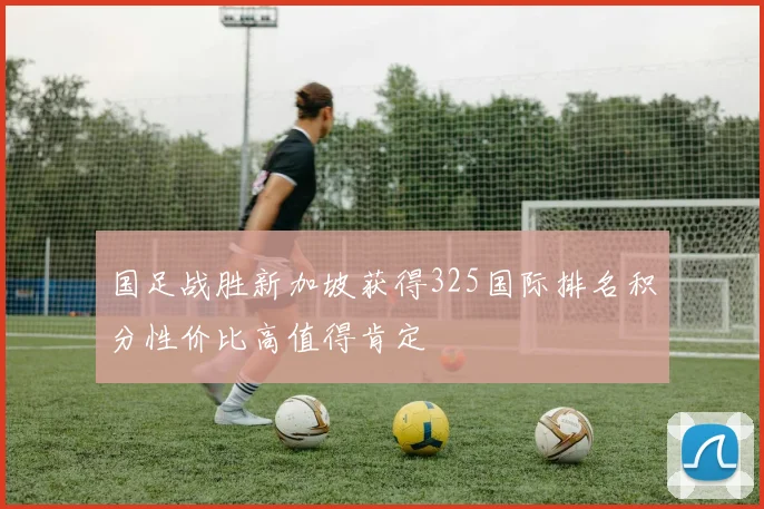 国足战胜新加坡获得325国际排名积分性价比高值得肯定