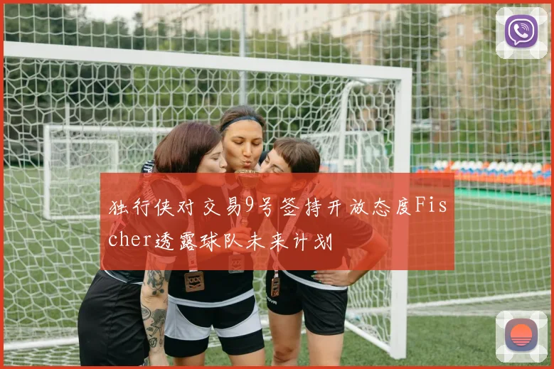 独行侠对交易9号签持开放态度Fischer透露球队未来计划