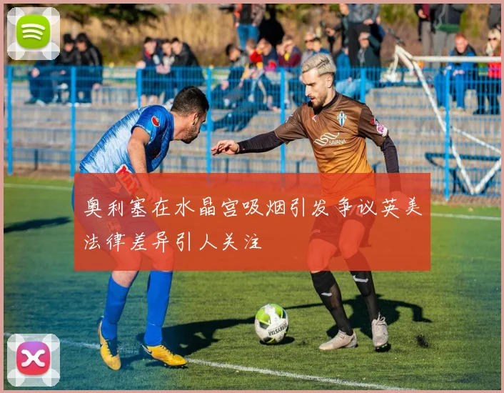 奥利塞在水晶宫吸烟引发争议英美法律差异引人关注