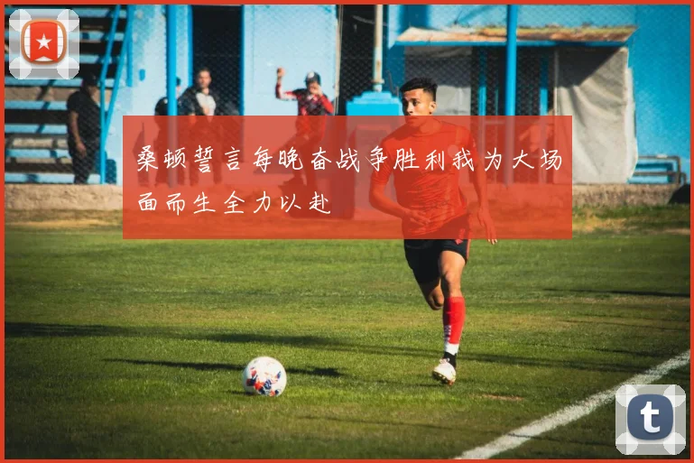 桑顿誓言每晚奋战争胜利我为大场面而生全力以赴