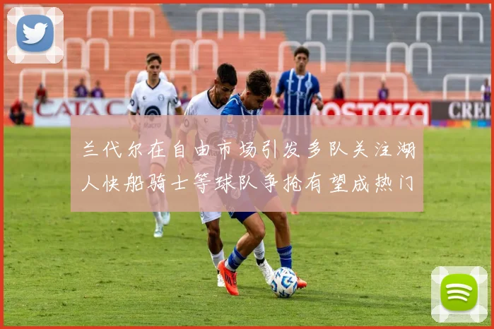 兰代尔在自由市场引发多队关注湖人快船骑士等球队争抢有望成热门球员