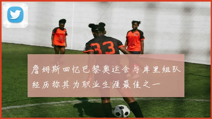 詹姆斯回忆巴黎奥运会与库里组队经历称其为职业生涯最佳之一