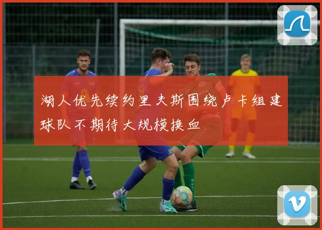 湖人优先续约里夫斯围绕卢卡组建球队不期待大规模换血