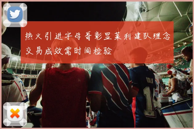 热火引进字母哥彰显莱利建队理念交易成效需时间检验