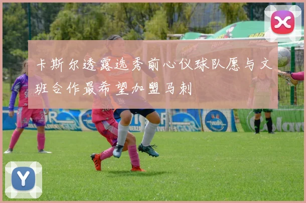 卡斯尔透露选秀前心仪球队愿与文班合作最希望加盟马刺