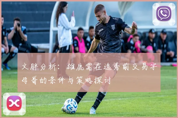 文胖分析：雄鹿需在选秀前交易字母哥的条件与策略探讨