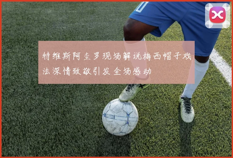 特维斯阿圭罗现场解说梅西帽子戏法深情致敬引发全场感动