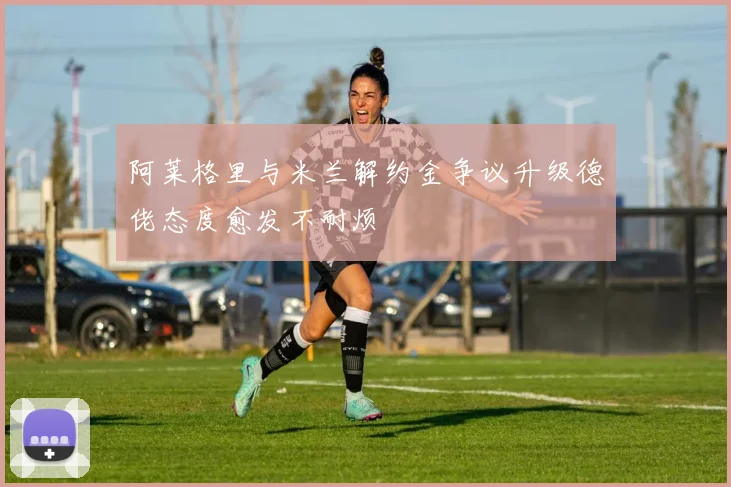 阿莱格里与米兰解约金争议升级德佬态度愈发不耐烦