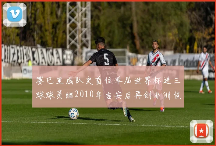 赛巴里成队史首位单届世界杯进三球球员继2010年吉安后再创非洲佳绩