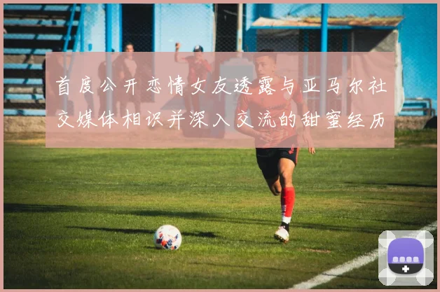 首度公开恋情女友透露与亚马尔社交媒体相识并深入交流的甜蜜经历